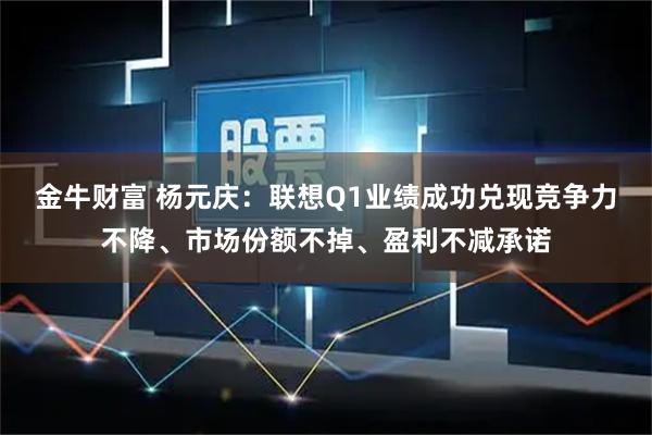 金牛财富 杨元庆：联想Q1业绩成功兑现竞争力不降、市场份额不掉、盈利不减承诺