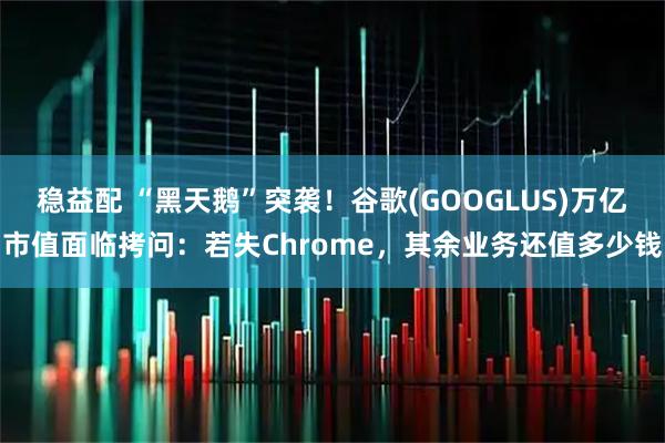 稳益配 “黑天鹅”突袭！谷歌(GOOGLUS)万亿市值面临拷问：若失Chrome，其余业务还值多少钱