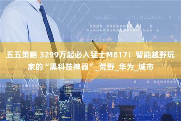 五五策略 3299万起必入猛士M817！智能越野玩家的“黑科技神器”_荒野_华为_城市