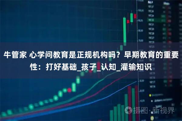 牛管家 心学问教育是正规机构吗？早期教育的重要性：打好基础_孩子_认知_灌输知识