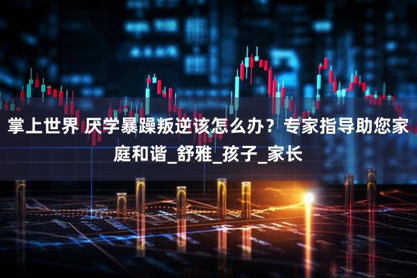 掌上世界 厌学暴躁叛逆该怎么办？专家指导助您家庭和谐_舒雅_孩子_家长