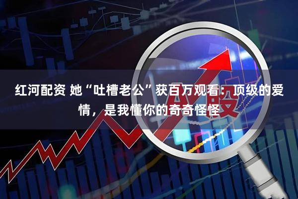 红河配资 她“吐槽老公”获百万观看：顶级的爱情，是我懂你的奇奇怪怪