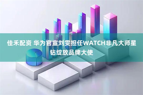 佳禾配资 华为官宣刘雯担任WATCH非凡大师星钻绽放品牌大使
