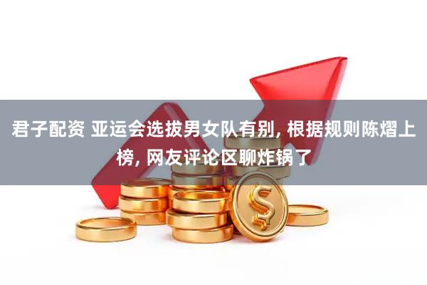 君子配资 亚运会选拔男女队有别, 根据规则陈熠上榜, 网友评论区聊炸锅了