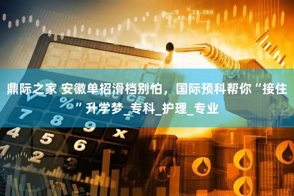 鼎际之家 安徽单招滑档别怕，国际预科帮你“接住”升学梦_专科_护理_专业
