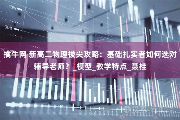 擒牛网 新高二物理拔尖攻略：基础扎实者如何选对辅导老师？_模型_教学特点_聂桂