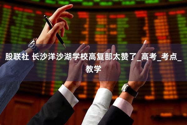 股联社 长沙洋沙湖学校高复部太赞了_高考_考点_教学