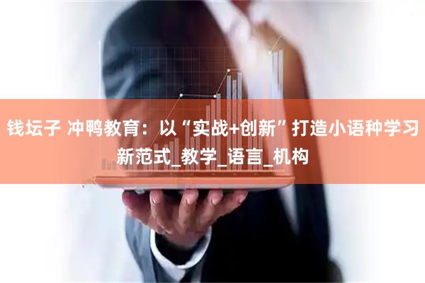钱坛子 冲鸭教育：以“实战+创新”打造小语种学习新范式_教学_语言_机构