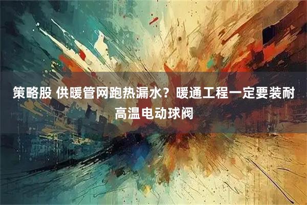 策略股 供暖管网跑热漏水？暖通工程一定要装耐高温电动球阀