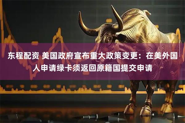 东程配资 美国政府宣布重大政策变更：在美外国人申请绿卡须返回原籍国提交申请