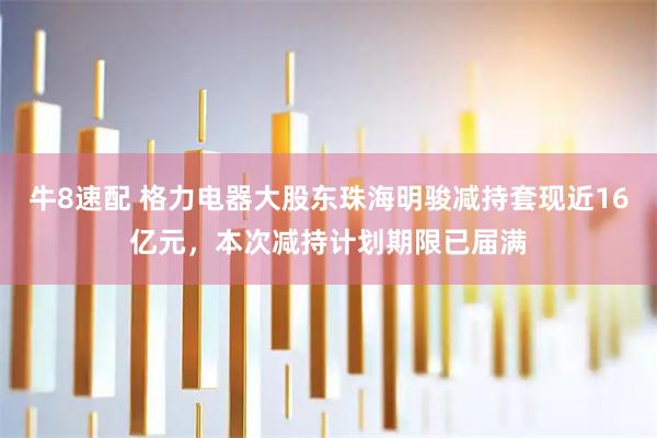 牛8速配 格力电器大股东珠海明骏减持套现近16亿元，本次减持计划期限已届满