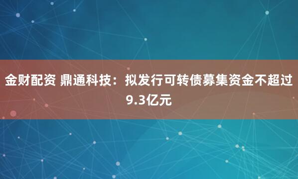 金财配资 鼎通科技：拟发行可转债募集资金不超过9.3亿元