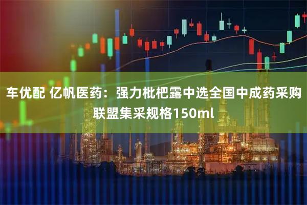 车优配 亿帆医药：强力枇杷露中选全国中成药采购联盟集采规格150ml