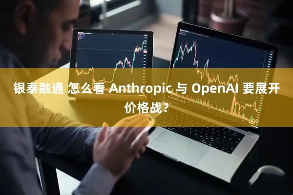 银泰融通 怎么看 Anthropic 与 OpenAI 要展开价格战？