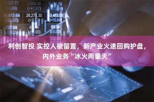 利创智投 实控人被留置,新产业火速回购护盘,内外业务“冰火两重天”