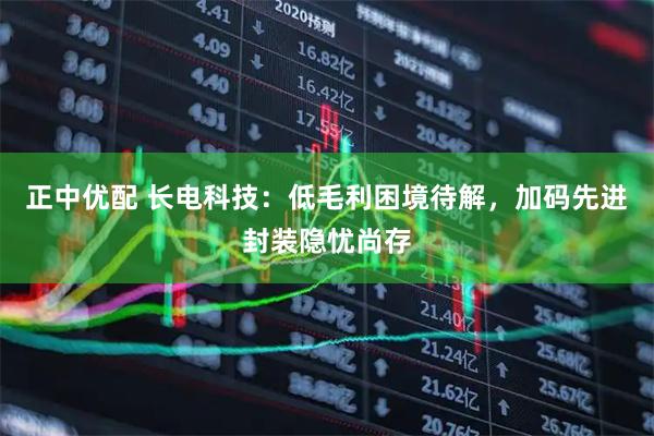 正中优配 长电科技:低毛利困境待解,加码先进封装隐忧尚存