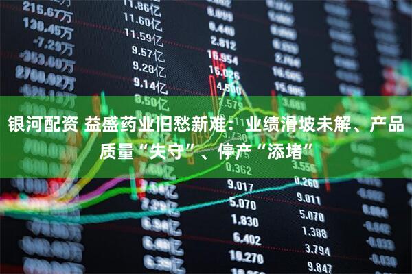 银河配资 益盛药业旧愁新难:业绩滑坡未解、产品质量“失守”、停产“添堵”