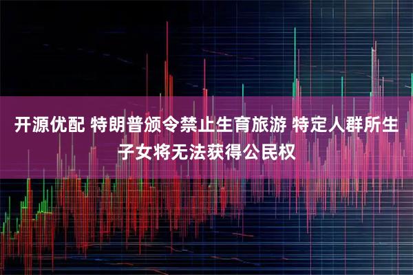 开源优配 特朗普颁令禁止生育旅游 特定人群所生子女将无法获得公民权