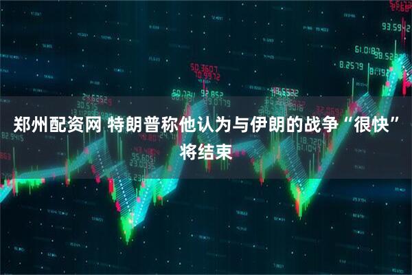 郑州配资网 特朗普称他认为与伊朗的战争“很快”将结束