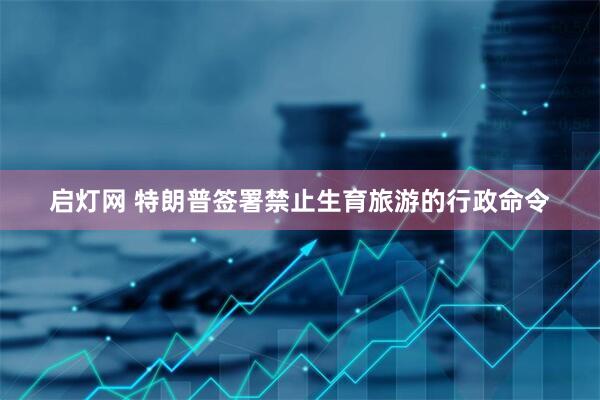 启灯网 特朗普签署禁止生育旅游的行政命令