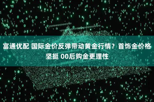 富通优配 国际金价反弹带动黄金行情？首饰金价格坚挺 00后购金更理性