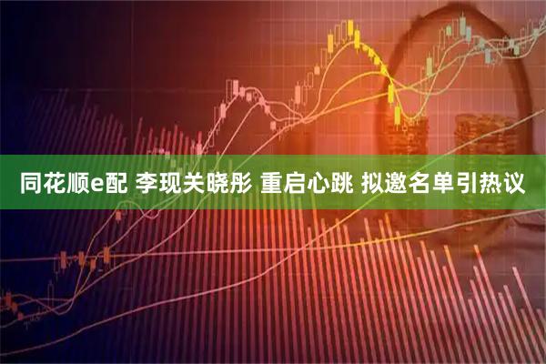 同花顺e配 李现关晓彤 重启心跳 拟邀名单引热议