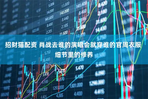招财猫配资 肖战去谁的演唱会就穿谁的官周衣服 细节里的修养