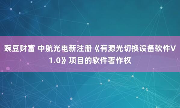 豌豆财富 中航光电新注册《有源光切换设备软件V1.0》项目的软件著作权