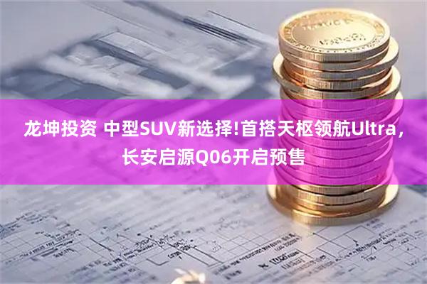 龙坤投资 中型SUV新选择!首搭天枢领航Ultra，长安启源Q06开启预售