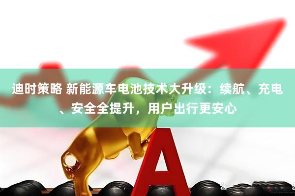 迪时策略 新能源车电池技术大升级:续航、充电、安全全提升,用户出行更安心